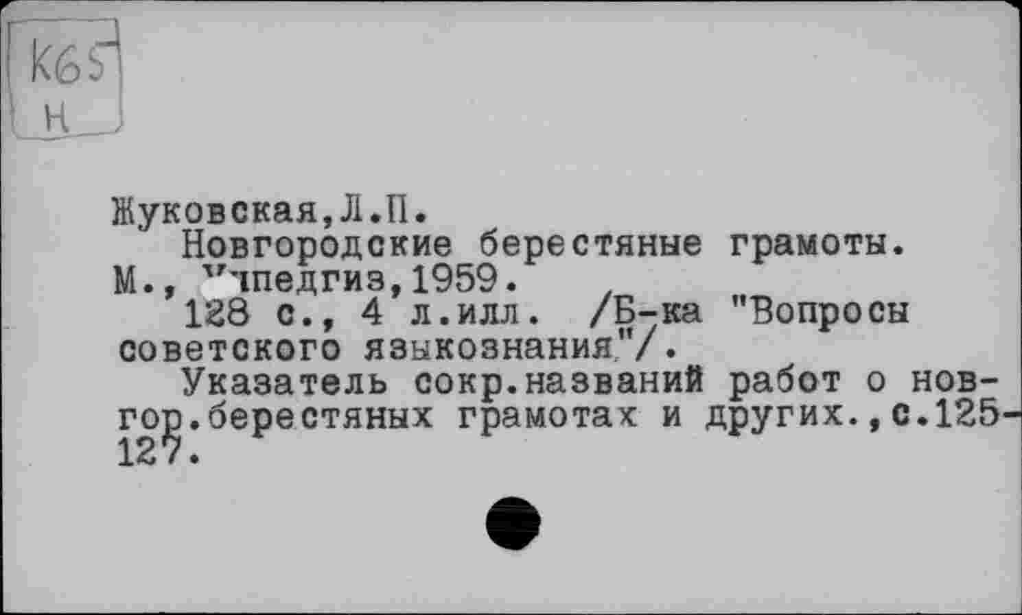 ﻿Жуковская,Л.П.
Новгородские берестяные грамоты.
М., Учпедгиз,1959.
128 с., 4 л.илл. /Б-ка "Вопросы советского языкознания"/.
Указатель сокр.названий работ о нов-го^.берестяных грамотах и других.,с.125